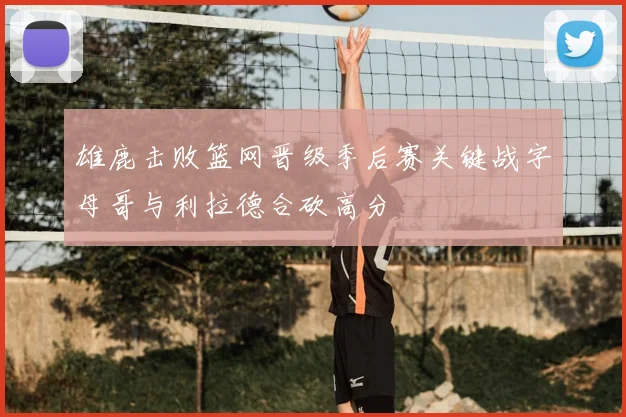 雄鹿击败篮网晋级季后赛关键战字母哥与利拉德合砍高分