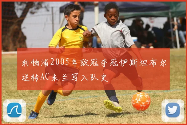 利物浦2005年欧冠夺冠伊斯坦布尔逆转AC米兰写入队史