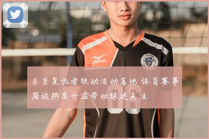 东京复仇者联动活动落地 体育赛事周边热度升温带动球迷关注