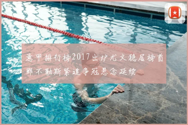 意甲排行榜2017出炉尤文稳居榜首那不勒斯紧追争冠悬念延续