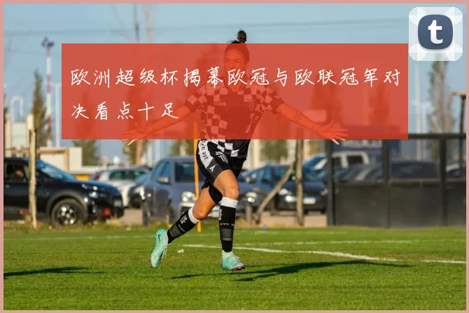 欧洲超级杯揭幕欧冠与欧联冠军对决看点十足