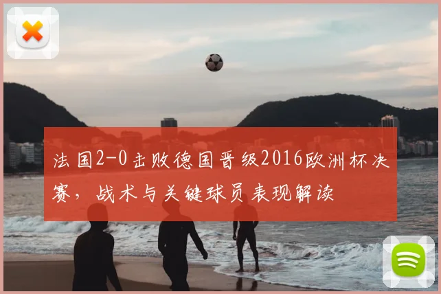 法国2-0击败德国晋级2016欧洲杯决赛，战术与关键球员表现解读
