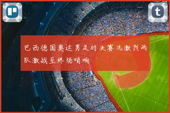 巴西德国奥运男足对决赛况激烈两队激战至终场哨响
