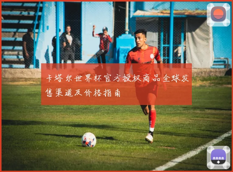 卡塔尔世界杯官方授权商品全球发售渠道及价格指南
