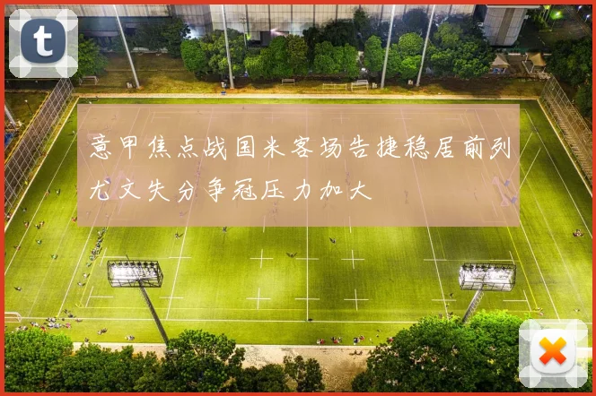 意甲焦点战国米客场告捷稳居前列尤文失分争冠压力加大