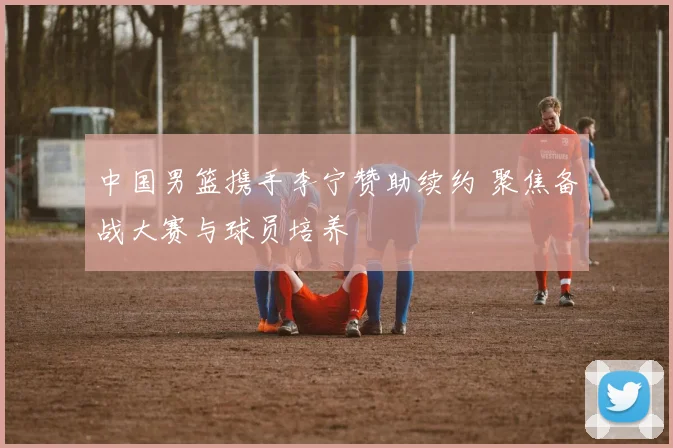 中国男篮携手李宁赞助续约 聚焦备战大赛与球员培养