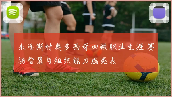 米洛斯特奥多西奇回顾职业生涯 赛场智慧与组织能力成亮点