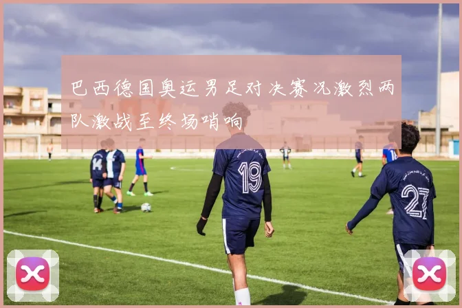 巴西德国奥运男足对决赛况激烈两队激战至终场哨响
