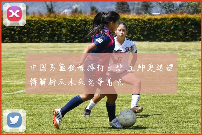 中国男篮教练排行出炉 主帅更迭逻辑解析及未来竞争看点