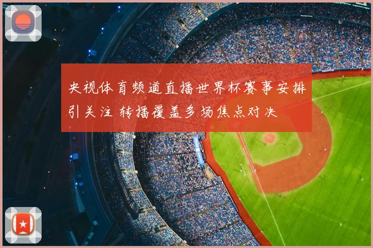 央视体育频道直播世界杯赛事安排引关注 转播覆盖多场焦点对决