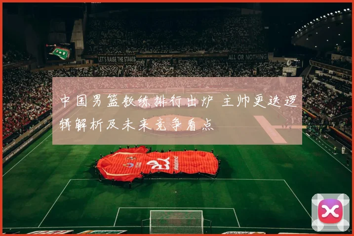 中国男篮教练排行出炉 主帅更迭逻辑解析及未来竞争看点