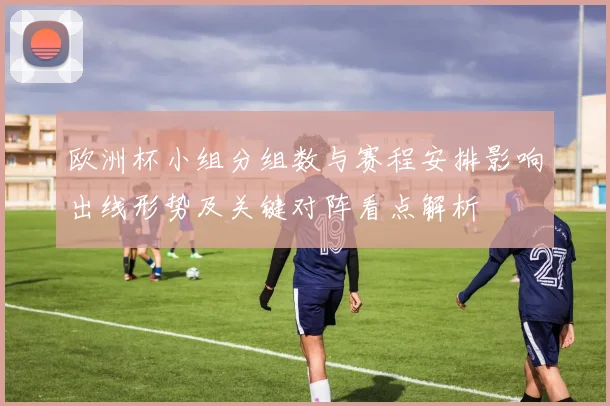 欧洲杯小组分组数与赛程安排影响出线形势及关键对阵看点解析
