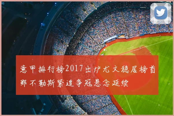 意甲排行榜2017出炉尤文稳居榜首那不勒斯紧追争冠悬念延续
