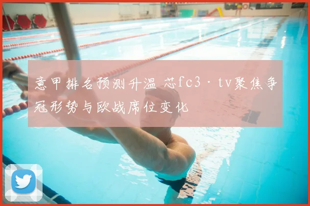 意甲排名预测升温 芯fc3·tv聚焦争冠形势与欧战席位变化