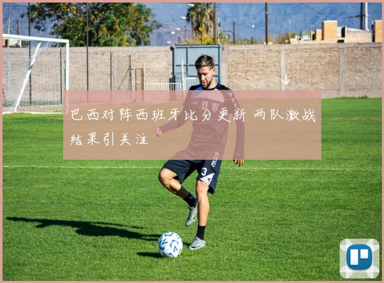 巴西对阵西班牙比分更新 两队激战结果引关注