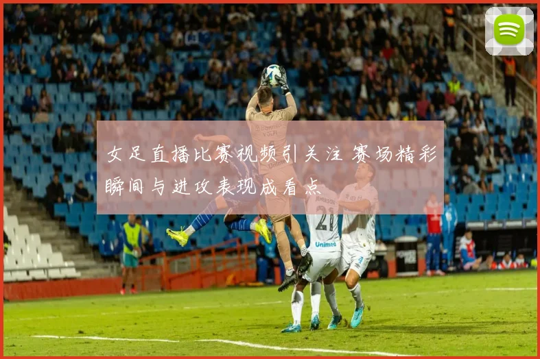 女足直播比赛视频引关注 赛场精彩瞬间与进攻表现成看点