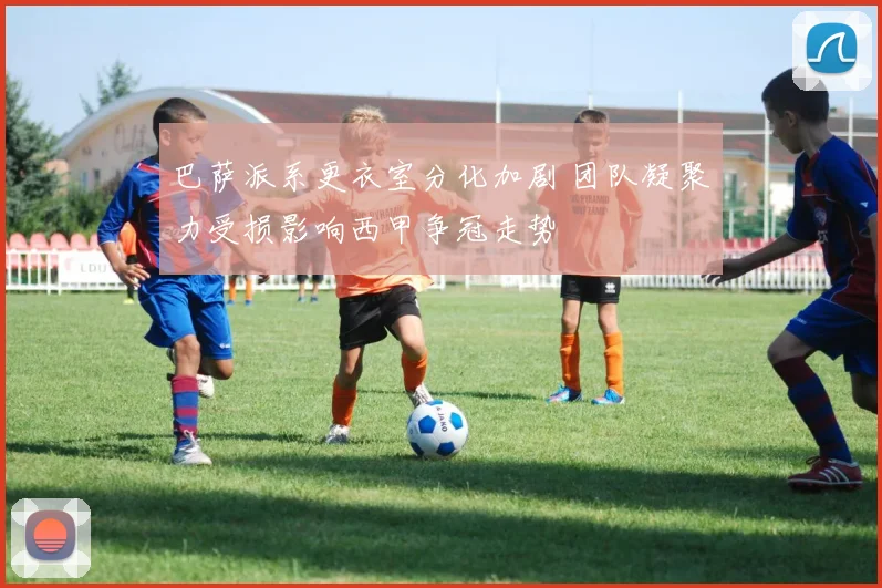 巴萨派系更衣室分化加剧 团队凝聚力受损影响西甲争冠走势