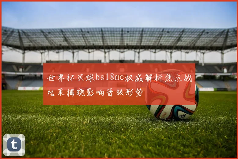 世界杯买球bs18me权威解析焦点战结果揭晓影响晋级形势