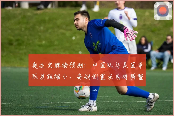 奥运奖牌榜预测：中国队与美国争冠差距缩小，备战侧重点或将调整
