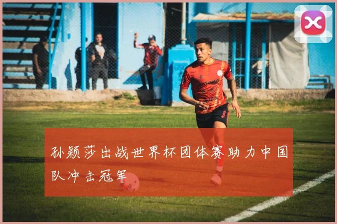 孙颖莎出战世界杯团体赛助力中国队冲击冠军
